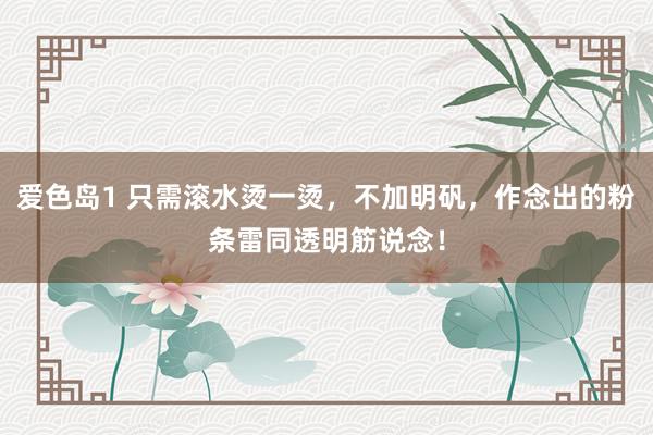 爱色岛1 只需滚水烫一烫，不加明矾，作念出的粉条雷同透明筋说念！
