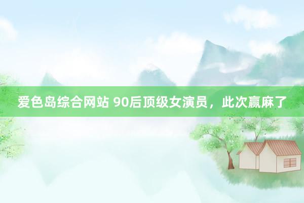 爱色岛综合网站 90后顶级女演员，此次赢麻了