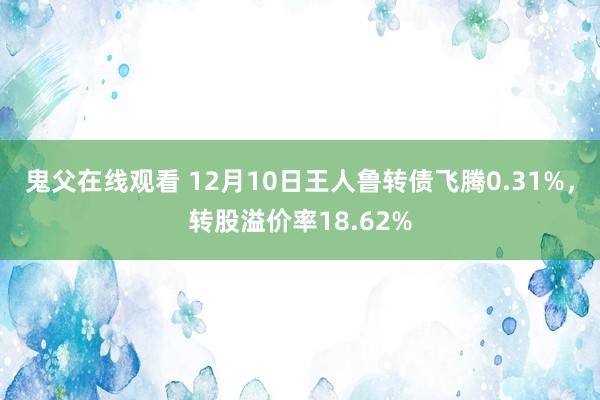 鬼父在线观看 12月10日王人鲁转债飞腾0.31%，转股溢价率18.62%