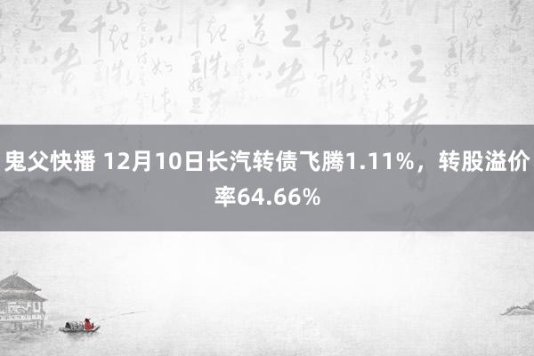 鬼父快播 12月10日长汽转债飞腾1.11%，转股溢价率64.66%