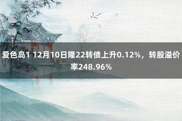 爱色岛1 12月10日隆22转债上升0.12%，转股溢价率248.96%