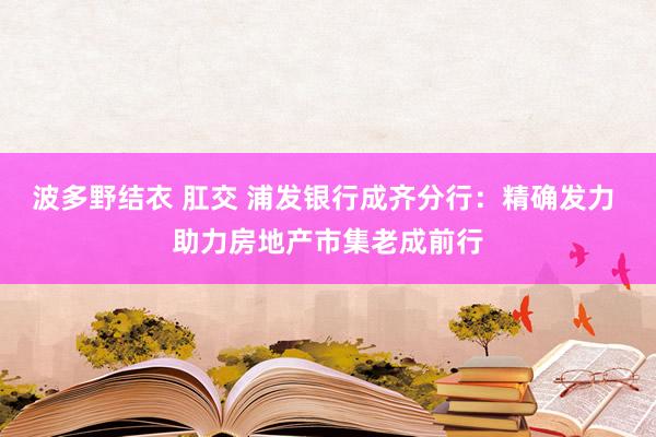 波多野结衣 肛交 浦发银行成齐分行：精确发力 助力房地产市集老成前行