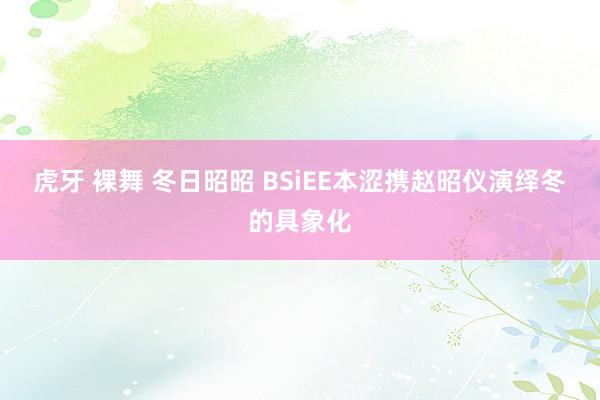 虎牙 裸舞 冬日昭昭 BSiEE本涩携赵昭仪演绎冬的具象化