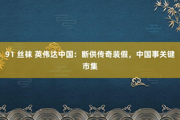 91 丝袜 英伟达中国：断供传奇装假，中国事关键市集