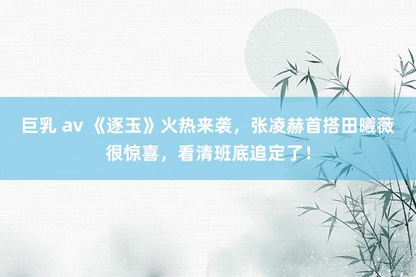 巨乳 av 《逐玉》火热来袭，张凌赫首搭田曦薇很惊喜，看清班底追定了！
