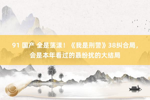 91 国产 全是荡漾！《我是刑警》38纠合局，会是本年看过的最纷扰的大结局