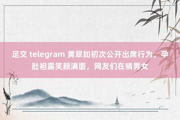 足交 telegram 黄翠如初次公开出席行为，孕肚袒露笑颜满面，网友们在猜男女