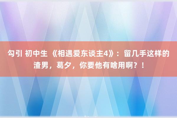 勾引 初中生 《相遇爱东谈主4》：留几手这样的渣男，葛夕，你要他有啥用啊？！