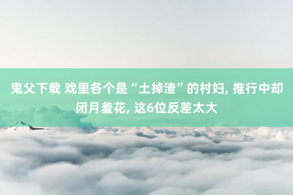 鬼父下载 戏里各个是“土掉渣”的村妇， 推行中却闭月羞花， 这6位反差太大