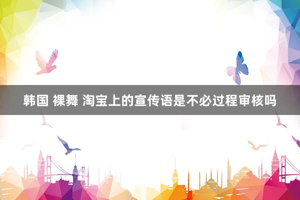 韩国 裸舞 淘宝上的宣传语是不必过程审核吗