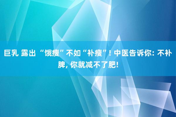 巨乳 露出 “饿瘦”不如“补瘦”! 中医告诉你: 不补脾， 你就减不了肥!