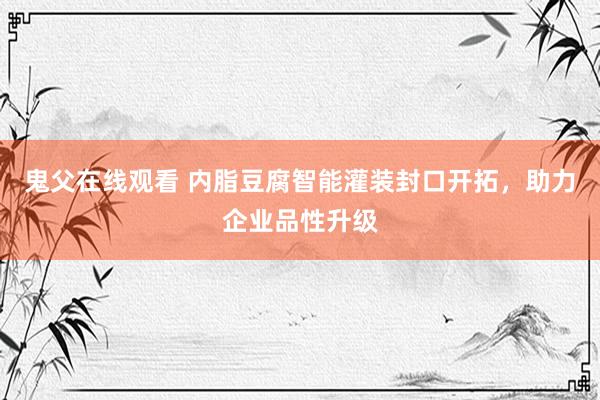 鬼父在线观看 内脂豆腐智能灌装封口开拓，助力企业品性升级