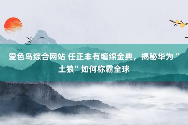 爱色岛综合网站 任正非有缠绵金典，揭秘华为“土狼”如何称霸全球