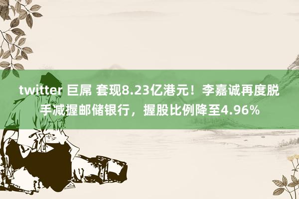 twitter 巨屌 套现8.23亿港元！李嘉诚再度脱手减握邮储银行，握股比例降至4.96%