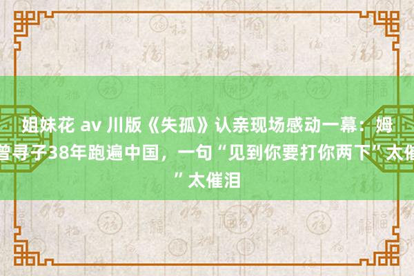 姐妹花 av 川版《失孤》认亲现场感动一幕：姆妈曾寻子38年跑遍中国，一句“见到你要打你两下”太催泪