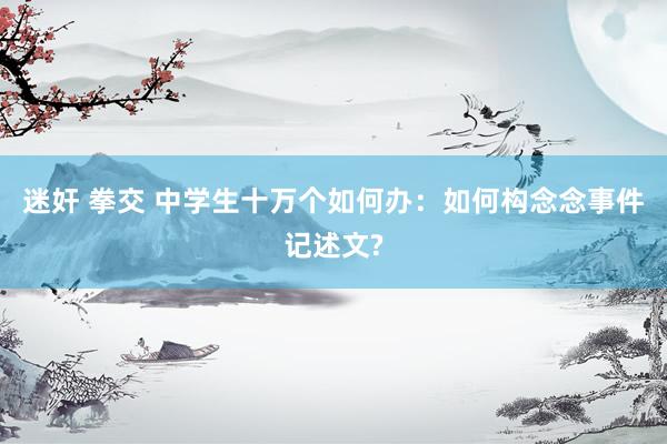 迷奸 拳交 中学生十万个如何办：如何构念念事件记述文?