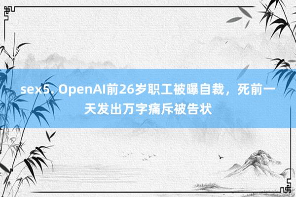 sex5. OpenAI前26岁职工被曝自裁，死前一天发出万字痛斥被告状