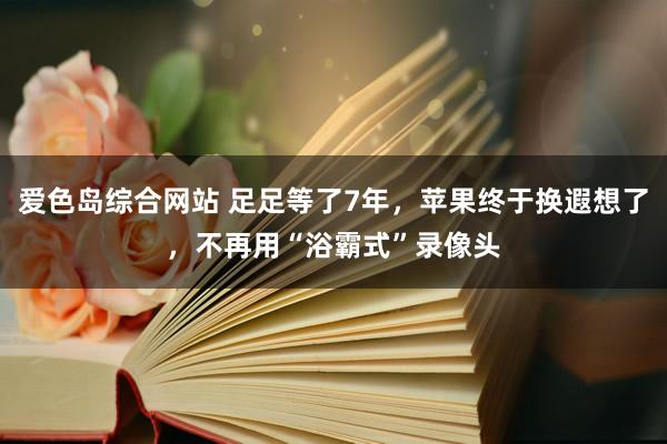 爱色岛综合网站 足足等了7年，苹果终于换遐想了，不再用“浴霸式”录像头