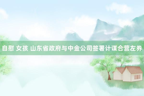 自慰 女孩 山东省政府与中金公司签署计谋合营左券