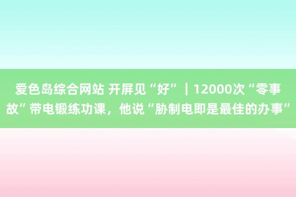 爱色岛综合网站 开屏见“好”｜12000次“零事故”带电锻练功课，他说“胁制电即是最佳的办事”