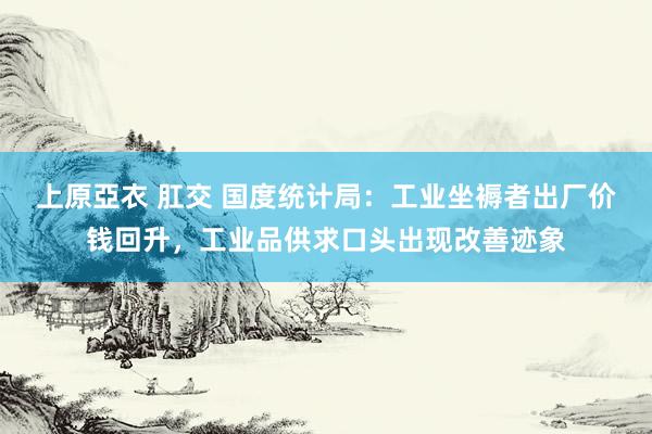上原亞衣 肛交 国度统计局：工业坐褥者出厂价钱回升，工业品供求口头出现改善迹象