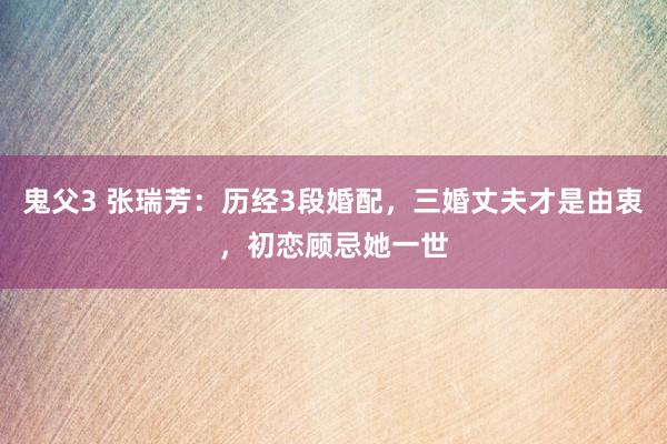 鬼父3 张瑞芳：历经3段婚配，三婚丈夫才是由衷，初恋顾忌她一世