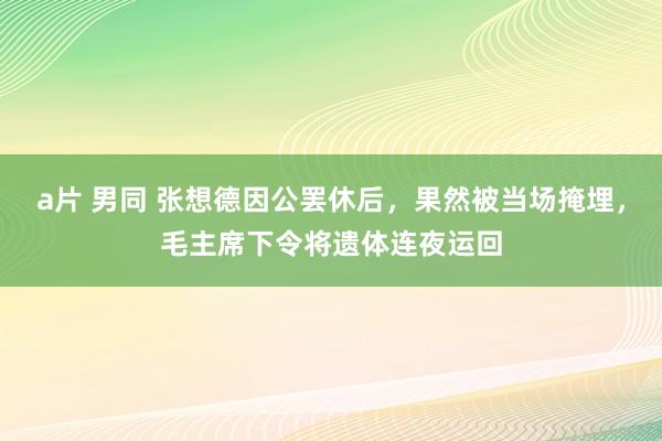 a片 男同 张想德因公罢休后，果然被当场掩埋，毛主席下令将遗体连夜运回