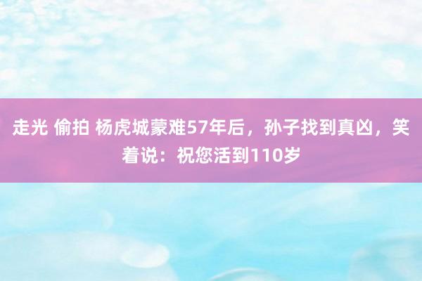 走光 偷拍 杨虎城蒙难57年后，孙子找到真凶，笑着说：祝您活到110岁