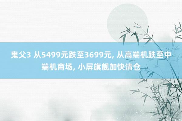 鬼父3 从5499元跌至3699元， 从高端机跌至中端机商场， 小屏旗舰加快清仓