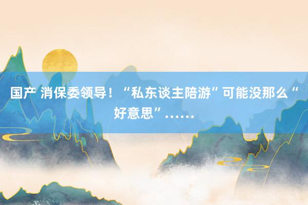 国产 消保委领导！“私东谈主陪游”可能没那么“好意思”……