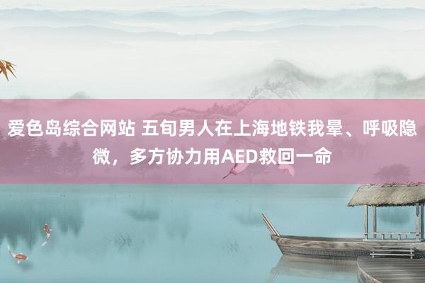 爱色岛综合网站 五旬男人在上海地铁我晕、呼吸隐微，多方协力用AED救回一命