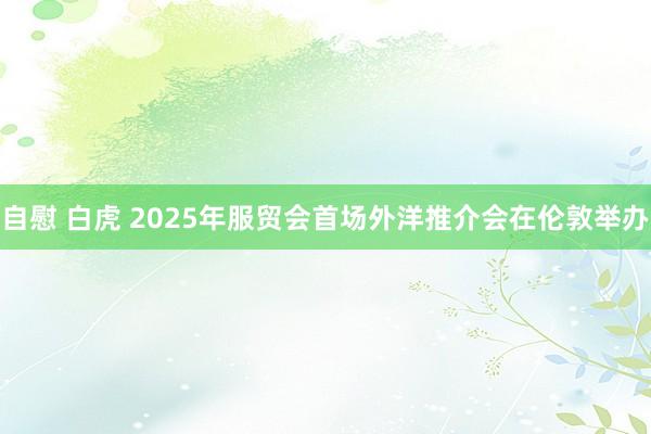 自慰 白虎 2025年服贸会首场外洋推介会在伦敦举办