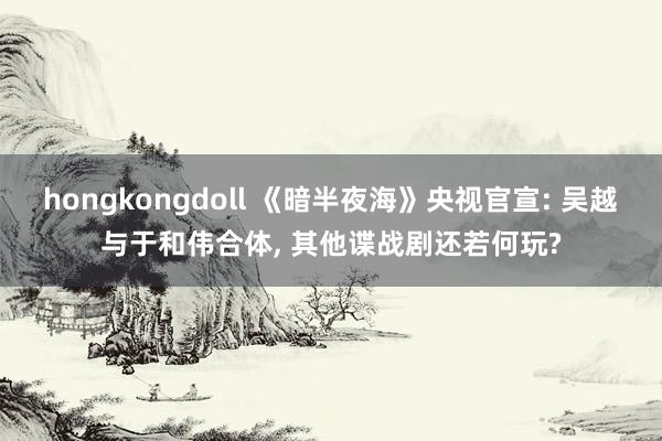 hongkongdoll 《暗半夜海》央视官宣: 吴越与于和伟合体， 其他谍战剧还若何玩?
