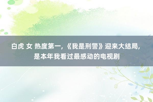 白虎 女 热度第一， 《我是刑警》迎来大结局， 是本年我看过最感动的电视剧