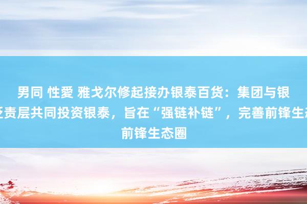 男同 性愛 雅戈尔修起接办银泰百货：集团与银泰贬责层共同投资银泰，旨在“强链补链”，完善前锋生态圈