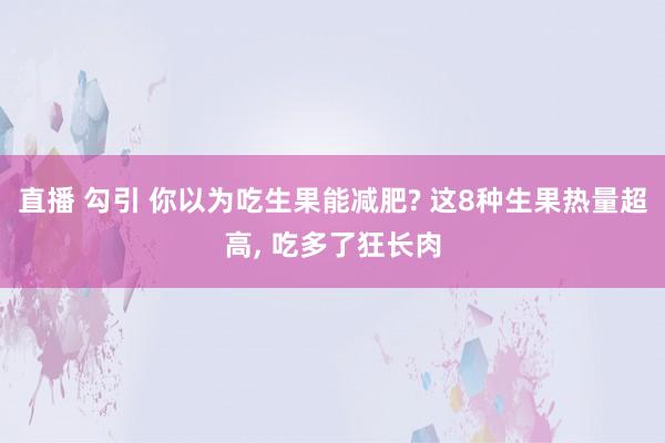 直播 勾引 你以为吃生果能减肥? 这8种生果热量超高， 吃多了狂长肉