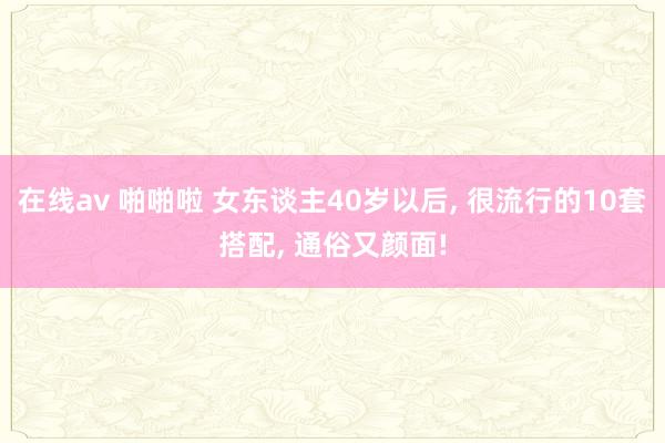在线av 啪啪啦 女东谈主40岁以后， 很流行的10套搭配， 通俗又颜面!
