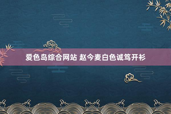 爱色岛综合网站 赵今麦白色诚笃开衫