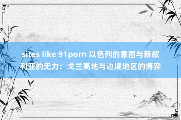 sites like 91porn 以色列的意图与新叙利亚的无力：戈兰高地与边境地区的博弈