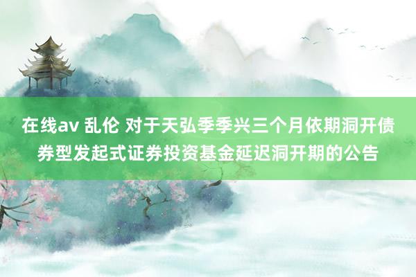 在线av 乱伦 对于天弘季季兴三个月依期洞开债券型发起式证券投资基金延迟洞开期的公告