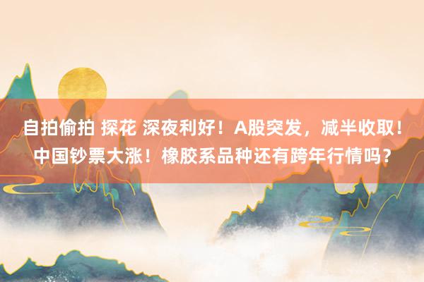 自拍偷拍 探花 深夜利好！A股突发，减半收取！中国钞票大涨！橡胶系品种还有跨年行情吗？