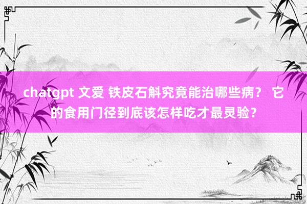 chatgpt 文爱 铁皮石斛究竟能治哪些病？ 它的食用门径到底该怎样吃才最灵验？