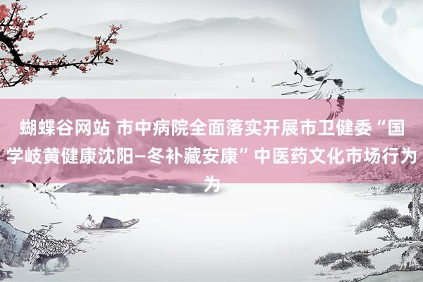 蝴蝶谷网站 市中病院全面落实开展市卫健委“国学岐黄健康沈阳—冬补藏安康”中医药文化市场行为
