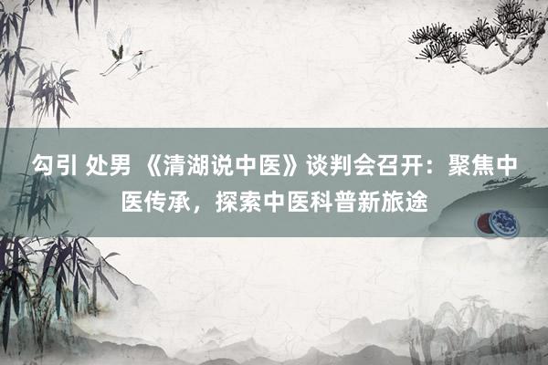 勾引 处男 《清湖说中医》谈判会召开：聚焦中医传承，探索中医科普新旅途