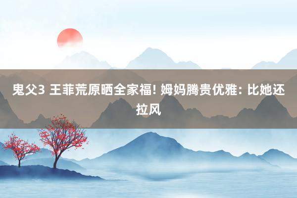 鬼父3 王菲荒原晒全家福! 姆妈腾贵优雅: 比她还拉风