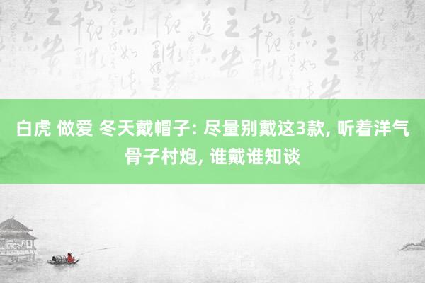 白虎 做爱 冬天戴帽子: 尽量别戴这3款， 听着洋气骨子村炮， 谁戴谁知谈