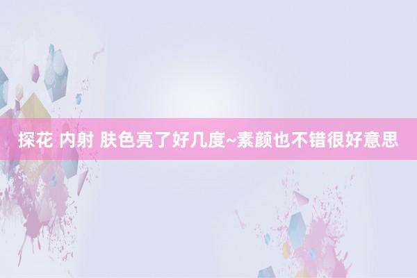 探花 内射 肤色亮了好几度~素颜也不错很好意思