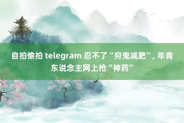 自拍偷拍 telegram 忍不了“穷鬼减肥”， 年青东说念主网上抢“神药”