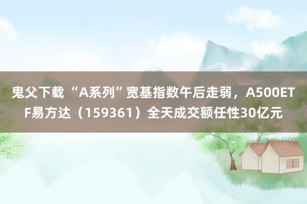 鬼父下载 “A系列”宽基指数午后走弱，A500ETF易方达（159361）全天成交额任性30亿元