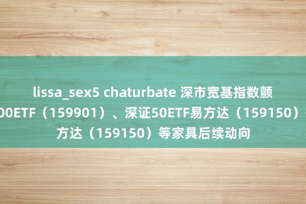 lissa_sex5 chaturbate 深市宽基指数颤动,柔顺深证100ETF(159901)、深证50ETF易方达(159150)等家具后续动向